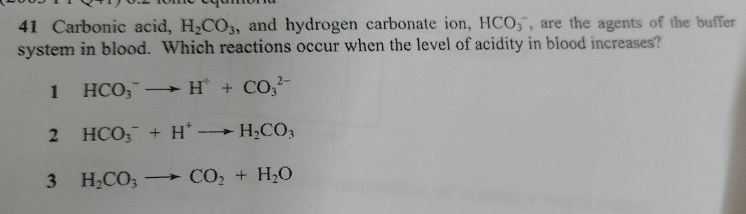 Carbonic acid, H_2CO_3 , and hydrogen carbonate ion , HCO_3^(- , are the agents of the buffer 
system in blood. Which reactions occur when the level of acidity in blood increases?
1 HCO_3^-to H^+)+CO_3^((2-)
2 HCO_3^-+H^+)to H_2CO_3
3 H_2CO_3to CO_2+H_2O