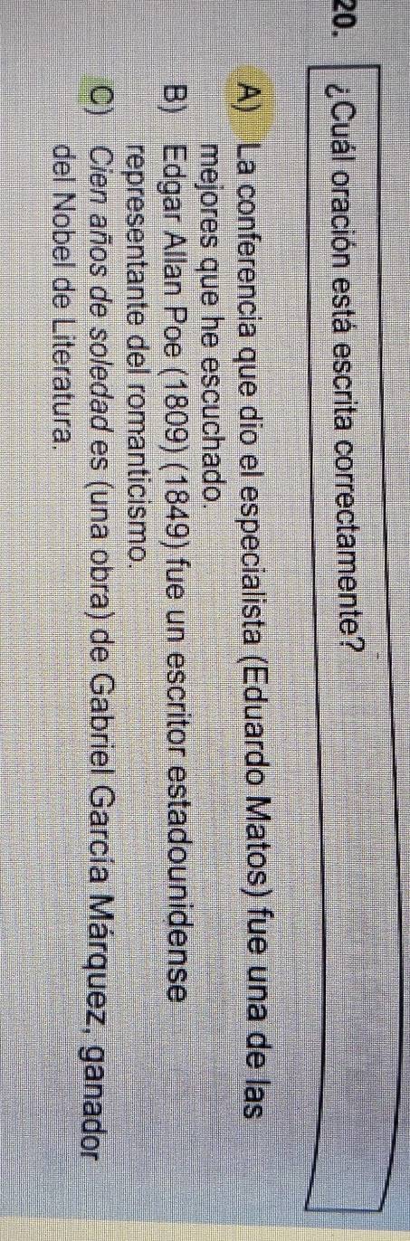 ¿Cuál oración está escrita correctamente?
A) La conferencia que dio el especialista (Eduardo Matos) fue una de las
mejores que he escuchado.
B) Edgar Allan Poe (1809) (1849) fue un escritor estadounidense
representante del romanticismo.
C) Cien años de soledad es (una obra) de Gabriel García Márquez, ganador
del Nobel de Literatura.
