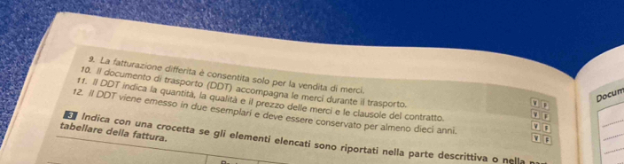 La fatturazione differita é consentita solo per la vendita di merci. 
10. Il documento di trasporto (DDT) accompagna le merci durante il trasporto. 
v Docum 
11. Il DDT indica la quantita, la qualità e il prezzo delle merci e le clausole del contratto. 
12. II DDT viene emesso in due esemplari e deve essere conservato per almeno dieci anni. v F 
F 
_ 
tabellare della fattura. 
` F 
_ 
_ 
Indica con una crocetta se gli elementi elencati sono riportati nella parte descrittiva o nella