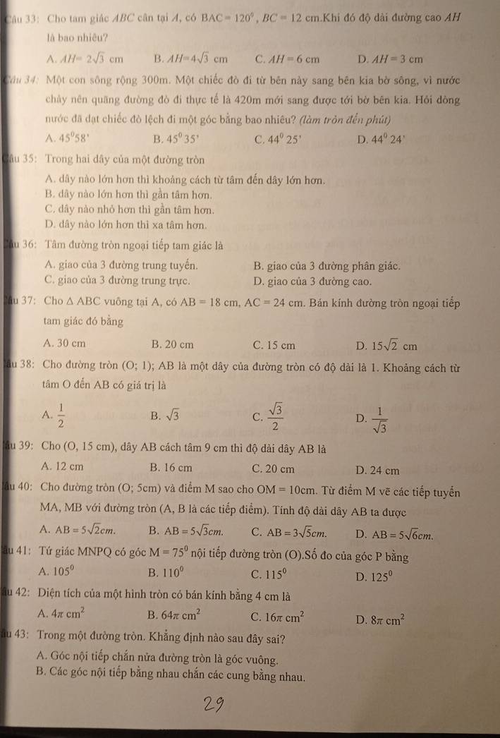 Cho tam giác ABC cân tại A, có BAC=120°,BC=12cm Khi đó độ dài đường cao AH
là bao nhiêu?
A. AH=2sqrt(3)cm B. AH=4sqrt(3)cm C. AH=6cm D. AH=3cm
Cầu 34: Một con sông rộng 300m. Một chiếc đò đi từ bên này sang bên kia bờ sông, vì nước
chảy nên quãng đường đò đi thực tế là 420m mới sang được tới bờ bên kia. Hỏi dòng
nước đã dạt chiếc đò lệch đi một góc bằng bao nhiêu? (làm tròn đến phút)
A. 45°58' B. 45°35' C. 44°25' D. 44°24'
3âu 35: Trong hai dây của một đường tròn
A. dây nào lớn hơn thì khoảng cách từ tâm đến dây lớn hơn.
B. dây nào lớn hơn thì gần tâm hơn.
C. dây nào nhỏ hơn thì gần tâm hơn.
D. dây nào lớn hơn thì xa tâm hơn.
Câu 36: Tâm đường tròn ngoại tiếp tam giác là
A. giao của 3 đường trung tuyến. B. giao của 3 đường phân giác.
C. giao của 3 đường trung trực. D. giao của 3 đường cao.
u 37: Cho △ ABC vuông tại A, có AB=18cm,AC=24cm. Bán kính đường tròn ngoại tiếp
tam giác đó bằng
A. 30 cm B. 20 cm C. 15 cm D. 15sqrt(2)cm
ầu 38: Cho đường tròn (O;1); AB là một dây của đường tròn có độ dài là 1. Khoảng cách từ
tâm O đến AB có giả trị là
A.  1/2   sqrt(3)/2  D.  1/sqrt(3) 
B. sqrt(3) C.
au 39: Cho (O,15cm) ), dây AB cách tâm 9 cm thì độ dài dây AB là
A. 12 cm B. 16 cm C. 20 cm D. 24 cm
Ấu 40:  Cho đường tròn (O;5cm) và điểm M sao cho OM=10cm 1. Từ điểm M vẽ các tiếp tuyển
MA, MB với đường tròn (A, B là các tiếp điểm). Tính độ dài dây AB ta được
A. AB=5sqrt(2)cm. B. AB=5sqrt(3)cm. C. AB=3sqrt(5)cm. D. AB=5sqrt(6)cm.
Tău 41: Tứ giác MNPQ có góc M=75° nội tiếp đường tròn (O).Số đo của góc P bằng
A. 105° B. 110° C. 115° D. 125^0
âu 42: Diện tích của một hình tròn có bán kính bằng 4 cm là
A. 4π cm^2 B. 64π cm^2 C. 16π cm^2 D. 8π cm^2
ău 43: Trong một đường tròn. Khẳng định nào sau đây sai?
A. Góc nội tiếp chắn nửa đường tròn là góc vuông.
B. Các góc nội tiếp bằng nhau chắn các cung bằng nhau.