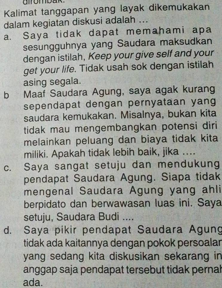 airombak.
Kalimat tanggapan yang layak dikemukakan
dalam kegiatan diskusi adalah ...
a. Saya tidak dapat memahami apa
sesungguhnya yang Saudara maksudkan
dengan istilah, Keep your give self and your
get your life. Tidak usah sok dengan istilah
asing segala.
b Maaf Saudara Agung, saya agak kurang
sependapat dengan pernyataan yang
saudara kemukakan. Misalnya, bukan kita
tidak mau mengembangkan potensi diri
melainkan peluang dan biaya tidak kita
miliki. Apakah tidak lebih baik, jika ...
c. Saya sangat setuju dan mendukung
pendapat Saudara Agung. Siapa tidak
mengenal Saudara Agung yang ahli
berpidato dan berwawasan luas ini. Saya
setuju, Saudara Budi ....
d. Saya pikir pendapat Saudara Agung
tidak ada kaitannya dengan pokok persoalan
yang sedang kita diskusikan sekarang in 
anggap saja pendapat tersebut tidak pernal
ada.