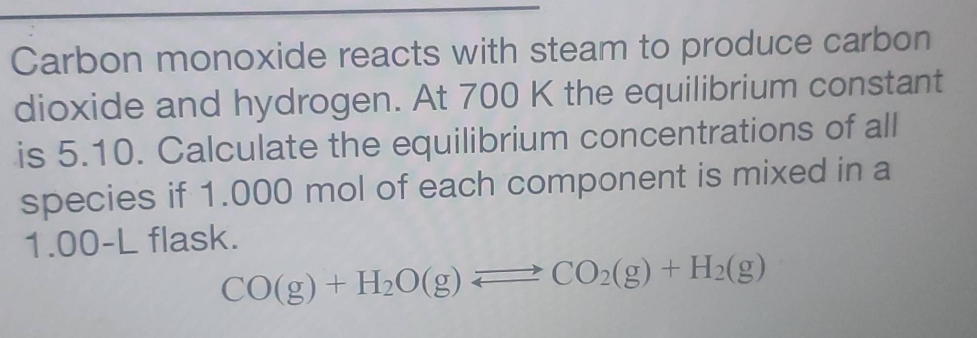 Carbon monoxide reacts with steam to produce carbon 
dioxide and hydrogen. At 700 K the equilibrium constant 
is 5.10. Calculate the equilibrium concentrations of all 
species if 1.000 mol of each component is mixed in a
1.00-L flask.
CO(g)+H_2O(g)leftharpoons CO_2(g)+H_2(g)