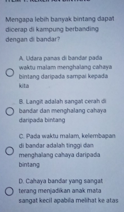 Mengapa lebih banyak bintang dapat
dicerap di kampung berbanding
dengan di bandar?
A. Udara panas di bandar pada
waktu malam menghalang cahaya
bintang daripada sampai kepada
kita
B. Langit adalah sangat cerah di
bandar dan menghalang cahaya
daripada bintang
C. Pada waktu malam, kelembapan
di bandar adalah tinggi dan
menghalang cahaya daripada
bintang
D. Cahaya bandar yang sangat
terang menjadikan anak mata
sangat kecil apabila melihat ke atas