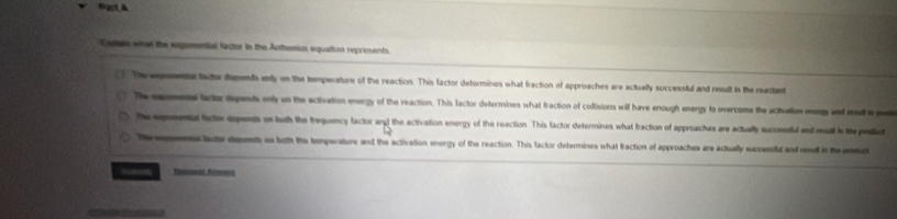 Mạct à
Cre what the expomential lactor in the Arthenius equation represents
The exemetal tsctor dapends enly on the temperature of the reaction. This factor deformines what fraction of approaches are actually successful and result in the reactet
The expomente lactor dependts only on the activation energy of the reaction. This factor determines what fraction of collisions will have enough energy to overcome the activation eg and aat e e
The eprntal facte depents on both the trequency factor and the activation energy of the reaction This factor determines what fraction of approachas are actually successfl end rat in the prediuct
Th opmenslacter depents on both the tempersture and the activation energy of the reaction. This factor determines what traction of approaches are actually successld and reud in the petuc
Hutorn Snowat Ac===s