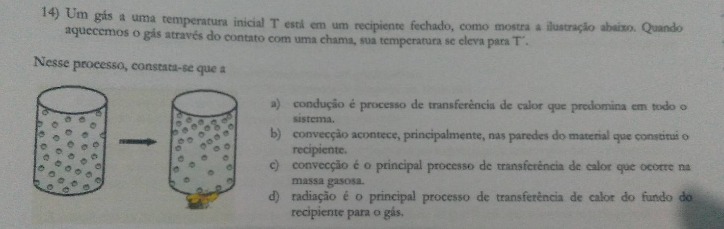 Um gás a uma temperatura inicial T está em um recipiente fechado, como mostra a ilustração abaixo. Quando
aquecemos o gás através do contato com uma chama, sua temperatura se eleva para T´.
Nesse processo, constata-se que a
a) condução é processo de transferência de calor que predomina em todo o
sistema.
b) convecção açontece, principalmente, nas paredes do material que constitui o
recipiente.
c) convecção é o principal processo de transferência de calor que ocorre na
massa gasosa.
d) radiação é o principal processo de transferência de calor do fundo do
recipiente para o gás,