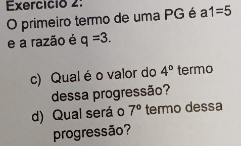 Exercició 2: 
O primeiro termo de uma PG é a1=5
e a razão é q=3. 
c) Qual é o valor do 4° termo 
dessa progressão? 
d) Qual será o 7° termo dessa 
progressão?