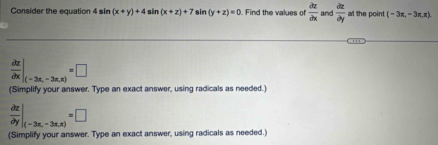 Consider the equation 4sin (x+y)+4sin (x+z)+7sin (y+z)=0. Find the values of  partial z/partial x  and  partial z/partial y  at the point (-3π ,-3π ,π ).
 partial z/partial x |_(-3π ,-3π ,π )=□
(Simplify your answer. Type an exact answer, using radicals as needed.)
 partial z/partial y |_(-3π ,-3π ,π )=□
(Simplify your answer. Type an exact answer, using radicals as needed.)