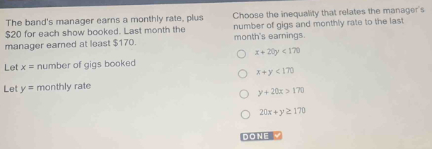 The band's manager earns a monthly rate, plus Choose the inequality that relates the manager's
$20 for each show booked. Last month the number of gigs and monthly rate to the last
manager earned at least $170. month's earnings.
x+20y<170</tex> 
Let x= number of gigs booked
x+y<170</tex> 
Let y= monthly rate
y+20x>170
20x+y≥ 170
DONE