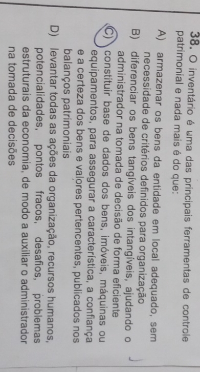 inventário é uma das principais ferramentas de controle
patrimonial e nada mais é do que:
A) armazenar os bens da entidade em local adequado, sem
necessidade de critérios definidos para organização
B) diferenciar os bens tangíveis dos intangíveis, ajudando o
administrador na tomada de decisão de forma eficiente
C) constituir base de dados dos bens, imóveis, máquinas ou
equipamentos, para assegurar a característica, a confiança
e a certeza dos bens e valores pertencentes, publicados nos
balanços patrimoniais
D) levantar todas as ações da organização, recursos humanos,
potencialidades， pontos fracos, desafios, problemas
estruturais da economia, de modo a auxiliar o administrador
na tomada de decisões