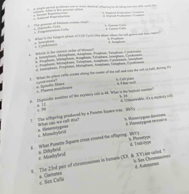 A single parent produces one or more identical offspring by dividing into two cells much like
mitosis, what is this process called
a Sexual Reproduction b. Haploid Production / Creation
c. Asexual Reproduction d. Diploid Production / Creation
2. The process of Meiosis creates what?
a Diploidic Cells
b. Gamete Cells
c. Fragmentation Cells
d. Cancer Cells
3. What is the longest phase of Cell Cycle (the phase where the cell grows and does repair)?
b. Prophase
a. Interphase
d. Anaphase
c. Cytokinesis
4. Which is the correct order of Mitosis?
a. Interphase, Metaphase, Anaphase, Prophase, Telophase, Cytokinesis
b. Prophase, Metaphase, Anaphase, Telophase, Interphase, Cytokinesis
c. Prophase, Metaphase, Telophase, Anaphase, Cytokinesis, Interphase
d. Interphase, Prophase, Metaphase, Anaphase, Telophase, Cytokinesis
5. What do plant cells create along the center of the cell and cuts the cell in half, during it's
b. Cell plate
cytokinesis? a. Spindle fibers
d. Fiber wall
c. Plasma membrane
6. Diploidic number of the mystery cell is 48. What is the haploid number?
a. 12 b. 24
c. 96 d. Unknowable, it's a mystery cell.
7. The offspring produced.by a Punette Square was: BbYy
d. Homozygous recessive
a. Heterozygous b. Homozygous dominate
What can we call this?
c. Monohybrid
b. Phenotype
8. What Punette Square cross created the offspring: BbYy
d. Trait-type
a. Dihybrid
c. Monhybrid
9. The 23rd pair of chromosomes in humans (XX & XY) are called ?
d. Autosomes
a. Gametes b. Sex Chromosomes
c. Sex Cells