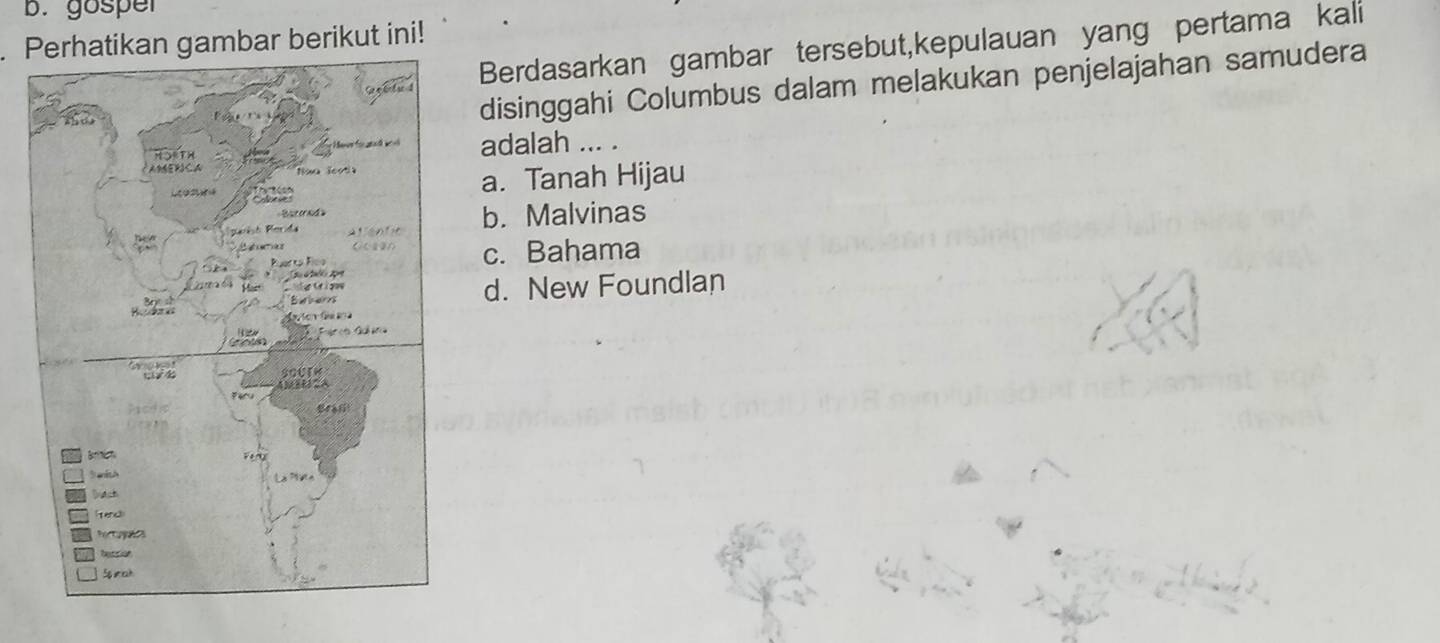 gosper
Perhatikan gambar berikut ini!
Berdasarkan gambar tersebut,kepulauan yang pertama kali
disinggahi Columbus dalam melakukan penjelajahan samudera
adalah ... .
a. Tanah Hijau
b. Malvinas
c. Bahama
d. New Foundlan