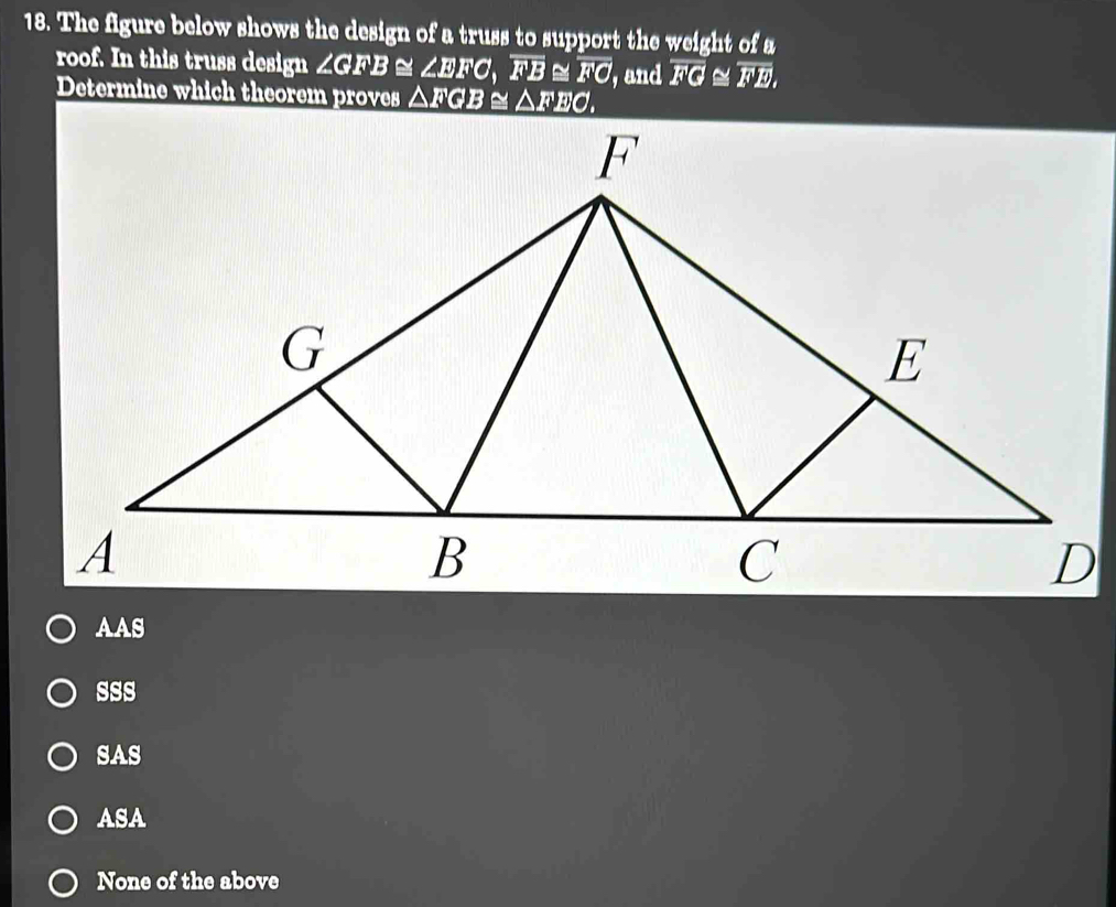 The figure below shows the design of a truss to support the weight of a
roof. In this truss design ∠GFB≅ ∠ EFC, overline FB overline FO , and overline FG≌ overline FE, 
Determine which theorem proves △ FGB≌ △ FEO
AAS
sss
SAS
ASA
None of the above