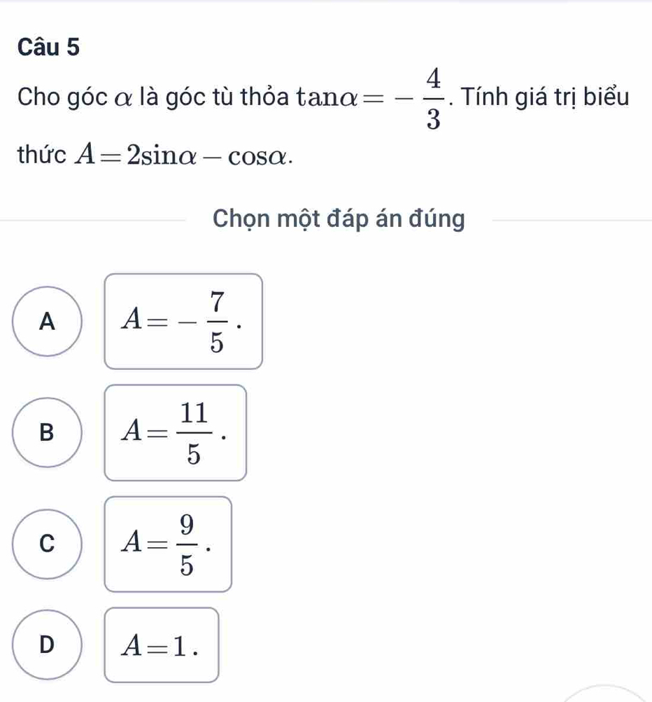 Cho góc α là góc tù thỏa tan alpha =- 4/3 . Tính giá trị biểu
thức A=2sin alpha -cos alpha. 
Chọn một đáp án đúng
A A=- 7/5 .
B A= 11/5 .
C A= 9/5 .
D A=1.