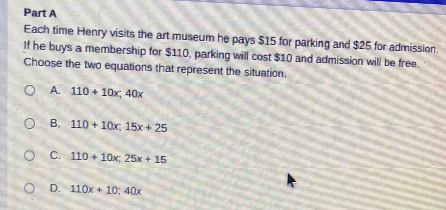 Each time Henry visits the art museum he pays $15 for parking and $25 for admission.
If he buys a membership for $110, parking will cost $10 and admission will be free.
Choose the two equations that represent the situation.
A. 110+10x; 40x
B. 110+10x; 15x+25
C. 110+10x; 25x+15
D. 110x+10; 40x