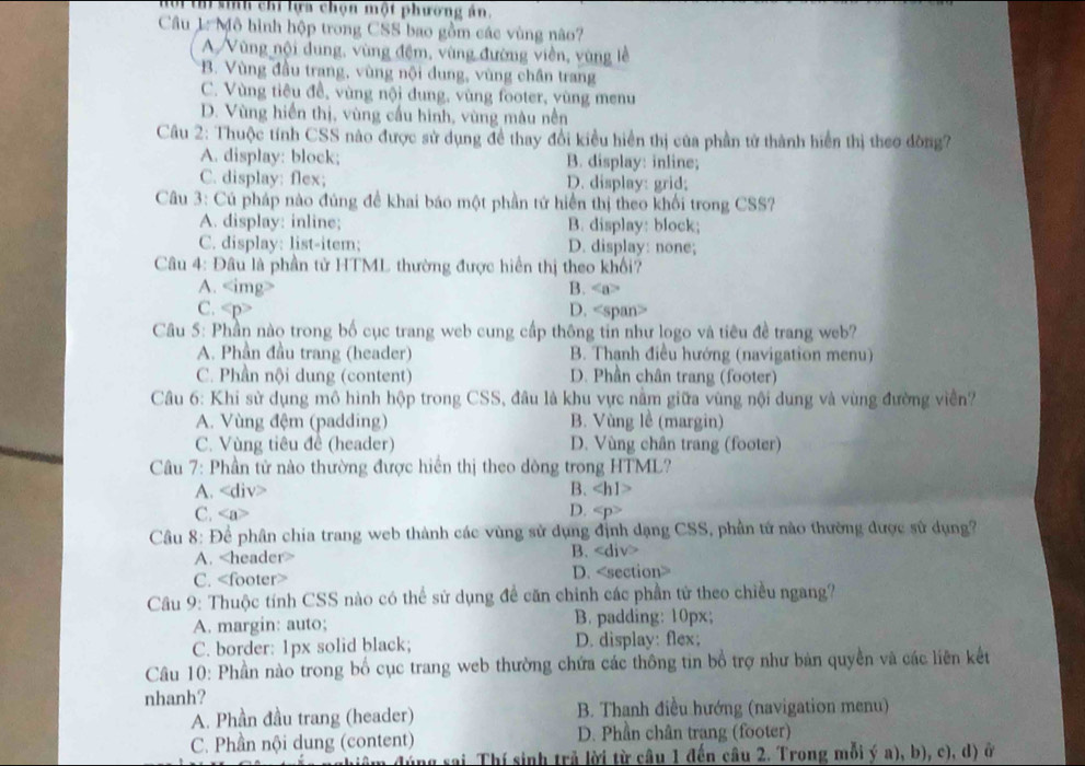 sinh chỉ lựa chọn một phường án.
Câu 1: Mô hình hộp trong CSS bao gồm các vùng não?
A Vùng nội dung, vùng đệm, vùng đường viền, vùng lễ
B. Vùng đầu trang, vùng nội dung, vùng chần trang
C. Vùng tiêu đề, vùng nội đung, vùng footer, vùng menu
D. Vùng hiến thị, vùng cầu hình, vùng màu nền
Câu 2: Thuộc tính CSS nào được sử dụng đề thay đổi kiều hiển thị của phần tử thành hiển thị theo đòng?
A. display: block; B. display: inline;
C. display: flex; D. display: grid;
Câu 3: Cú pháp nào đủng đề khai báo một phần tứ hiển thị theo khối trong CSS?
A. display: inline; B. display: block;
C. display: list-item; D. display: none;
Câu 4: Đâu là phần tử HTML thường được hiển thị theo khổi?
A. B.
C. D.
Câu 5: Phần nào trong bố cục trang web cung cấp thông tin như logo và tiêu đề trang web?
A. Phần đầu trang (header) B. Thanh điều hướng (navigation menu)
C. Phần nội dung (content) D. Phần chân trang (footer)
Câu 6: Khi sử dụng mô hình hộp trong CSS, đâu là khu vực nằm giữa vùng nội dung và vùng đường viền?
A. Vùng đệm (padding) B. Vùng lề (margin)
C. Vùng tiêu đề (header) D. Vùng chân trang (footer)
Câu 7: Phần tử nào thường được hiển thị theo dòng trong HTML?
A. B.
C.
D.
Câu 8: Để phân chia trang web thành các vùng sử dụng định dạng CSS, phần tử nào thường được sử dụng?
A. B.
C. D.
Câu 9: Thuộc tính CSS nào có thể sử dụng để căn chính các phần tử theo chiều ngang?
A. margin: auto; B. padding: 10px;
C. border: 1px solid black; D. display: flex;
Câu 10: Phần nào trong bố cục trang web thường chứa các thông tin bổ trợ như bản quyền và các liên kết
nhanh?
A. Phần đầu trang (header) B. Thanh điều hướng (navigation menu)
C. Phần nội dung (content) D. Phần chân trang (footer)
đúng sai. Thí sinh trả lời từ câu 1 đến câu 2. Trong mỗi ý a), b), c), d) ở