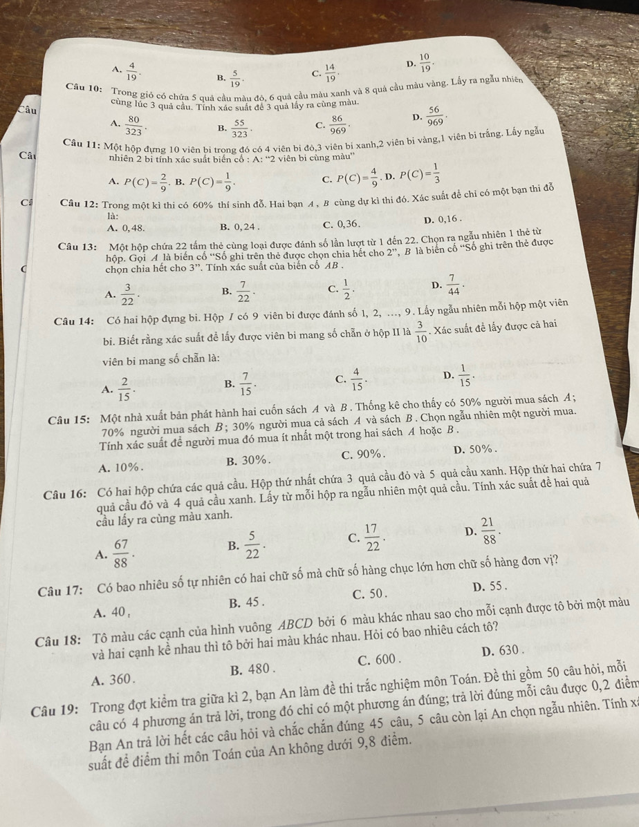 A.  4/19 . B.  5/19 . C.  14/19 . D.  10/19 .
Câu 10: Trong giỏ có chứa 5 quả cầu màu đó. 6 quả cầu màu xanh và 8 quả cầu màu vàng. Lấy ra ngẫu nhiên
Câu cùng lúc 3 quả câu. Tính xác suất để 3 quả lầy ra cùng màu.
A.  80/323 . B.  55/323 . C.  86/969 . D.  56/969 .
Câu  Cầu 11: Một hộp đưng 10 viên bị trong đó có 4 viên bi đỏ,3 viên bị xanh,2 viên bị vàng,1 viên bị trắng. Lấy ngẫu
nhiên 2 bi tính xác suất biển cổ : A: “2 viên bi cùng màu”
A. P(C)= 2/9  B. P(C)= 1/9 .
C. P(C)= 4/9 .D.P(C)= 1/3 
Ci Câu 12: Trong một kì thi có 60% thí sinh đỗ. Hai bạn A, B cùng dự kì thi đó. Xác suất để chỉ có một bạn thi đễ
là:
A. 0, 48. B. 0, 24 . C. 0,36. D. 0,16 .
Câu 13: Một hộp chứa 22 tấm thẻ cùng loại được đánh số lần lượt từ 1 đến 22. Chọn ra ngẫu nhiên 1 thẻ từ
hộp. Gọi A là biến cố “Số ghi trên thẻ được chọn chia hết cho 2'' , B là biển cố 'Số ghi trên thẻ được
( chọn chia hết cho 3 J', *. Tính xác suất của biến cổ AB .
A.  3/22 .  7/22 . C.  1/2 .  7/44 .
B.
D.
Câu 14: Có hai hộp đựng bi. Hộp / có 9 viên bi được đánh số 1, 2, ..., 9. Lấy ngẫu nhiên mỗi hộp một viên
bi. Biết rằng xác suất để lấy được viên bi mang số chẵn ở hộp II là  3/10 . Xác suất đề lấy được cả hai
viên bi mang số chẵn là:
C.
A.  2/15 .  7/15 .  4/15 . D.  1/15 .
B.
Câu 15: Một nhà xuất bản phát hành hai cuốn sách A và B . Thống kê cho thấy có 50% người mua sách A ;
70% người mua sách B ; 30% người mua cả sách A và sách B . Chọn ngẫu nhiên một người mua
Tính xác suất đề người mua đó mua ít nhất một trong hai sách A hoặc B .
A. 10%. B. 30%. C. 90%. D. 50% .
Câu 16: Có hai hộp chứa các quả cầu. Hộp thứ nhất chứa 3 quả cầu đỏ và 5 quả cầu xanh. Hộp thứ hai chứa 7
quả cầu đỏ và 4 quả cầu xanh. Lấy từ mỗi hộp ra ngẫu nhiên một quả cầu. Tính xác suất đề hai quả
cầu lấy ra cùng màu xanh.
A.  67/88 .
B.  5/22 .
C.  17/22 .
D.  21/88 .
Câu 17: Có bao nhiêu số tự nhiên có hai chữ số mà chữ số hàng chục lớn hơn chữ số hàng đơn vị?
C. 50 . D. 55 .
A. 40 , B. 45 .
Câu 18: Tô màu các cạnh của hình vuông ABCD bởi 6 màu khác nhau sao cho mỗi cạnh được tô bởi một màu
và hai cạnh kể nhau thì tô bởi hai màu khác nhau. Hỏi có bao nhiêu cách tô?
D. 630 .
A. 360. B. 480 . C. 600 .
Câu 19: Trong đợt kiểm tra giữa kì 2, bạn An làm đề thi trắc nghiệm môn Toán. Đề thi gồm 50 câu hỏi, mỗi
câu có 4 phương án trả lời, trong đó chỉ có một phương án đúng; trả lời đúng mỗi câu được 0,2 điểm
Bạn An trả lời hết các câu hỏi và chắc chắn đúng 45 câu, 5 câu còn lại An chọn ngẫu nhiên. Tính xỉ
suất để điểm thi môn Toán của An không dưới 9,8 điểm.