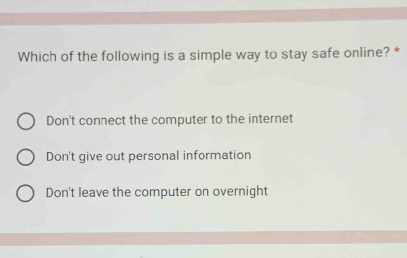 Which of the following is a simple way to stay safe online? *
Don't connect the computer to the internet
Don't give out personal information
Don't leave the computer on overnight