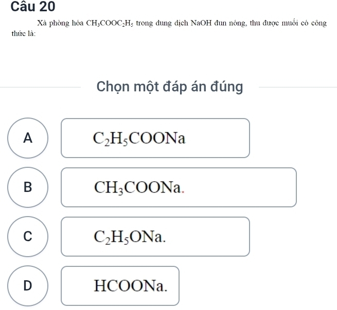 Xà phòng hóa CH_3COOC_2H_5 trong dung dịch NaOH đun nóng, thu được muối có công
thức là:
Chọn một đáp án đúng
A
C_2H_5COONa
B
CH_3COONa.
C
C_2H_5ONa.
D HCOONa.