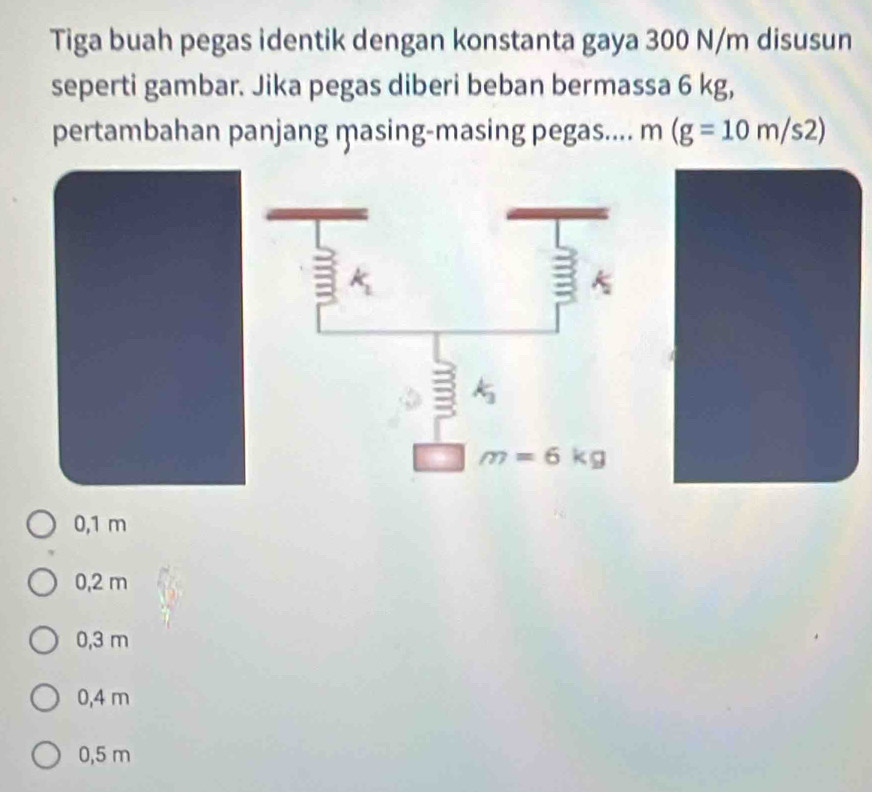 Tiga buah pegas identik dengan konstanta gaya 300 N/m disusun
seperti gambar. Jika pegas diberi beban bermassa 6 kg,
pertambahan panjang masing-masing pegas.... m(g=10m/s2)
0,1 m
0,2 m
0,3 m
0,4 m
0,5 m