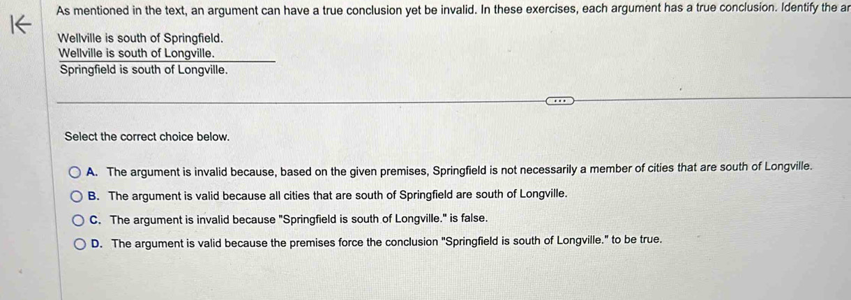 As mentioned in the text, an argument can have a true conclusion yet be invalid. In these exercises, each argument has a true conclusion. Identify the ar
Wellville is south of Springfield.
Wellville is south of Longville.
Springfield is south of Longville.
Select the correct choice below.
A. The argument is invalid because, based on the given premises, Springfield is not necessarily a member of cities that are south of Longville.
B. The argument is valid because all cities that are south of Springfield are south of Longville.
C. The argument is invalid because "Springfield is south of Longville." is false.
D. The argument is valid because the premises force the conclusion "Springfield is south of Longville." to be true.