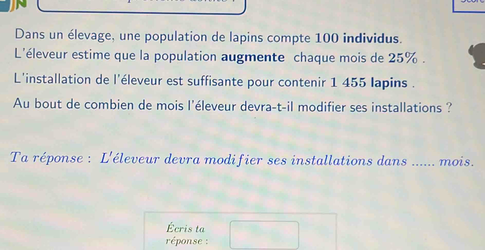 Dans un élevage, une population de lapins compte 100 individus. 
L'éleveur estime que la population augmente chaque mois de 25%. 
L'installation de l'éleveur est suffisante pour contenir 1 455 lapins . 
Au bout de combien de mois l'éleveur devra-t-il modifier ses installations ? 
Ta réponse : L'éleveur devra modifier ses installations dans ...... mois. 
Écris ta 
réponse :