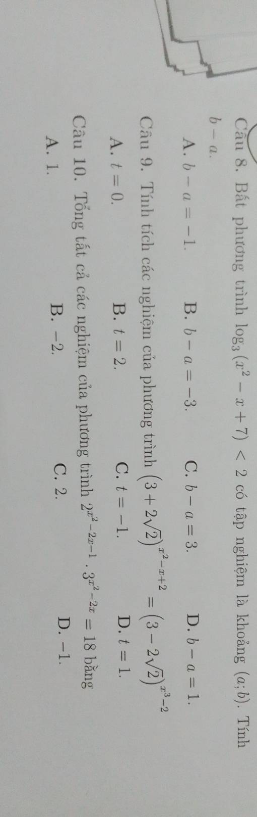 Bất phương trình log _3(x^2-x+7)<2</tex> có tập nghiệm là khoảng (a;b). Tính
b-a.
A. b-a=-1. B. b-a=-3. C. b-a=3. D. b-a=1. 
Câu 9. Tính tích các nghiệm của phương trình (3+2sqrt(2))^x^2-x+2=(3-2sqrt(2))^x^3-2
A. t=0. B. t=2. C. t=-1. D. t=1. 
Câu 10. Tổng tất cả các nghiệm của phương trình 2^(x^2)-2x-1· 3^(x^2)-2x=18 bǎng
A. 1. B. -2.
C. 2.
D. -1.