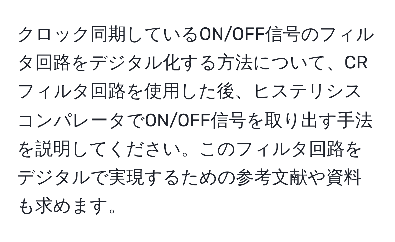 クロック同期しているON/OFF信号のフィルタ回路をデジタル化する方法について、CRフィルタ回路を使用した後、ヒステリシスコンパレータでON/OFF信号を取り出す手法を説明してください。このフィルタ回路をデジタルで実現するための参考文献や資料も求めます。