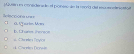 ¿Quién es considerado el pionero de la teoría del reconocimiento?
Seleccione una:
a. Charles Marx
b. Charles Jhonson
c. Charles Taylor
d. Charles Darwin