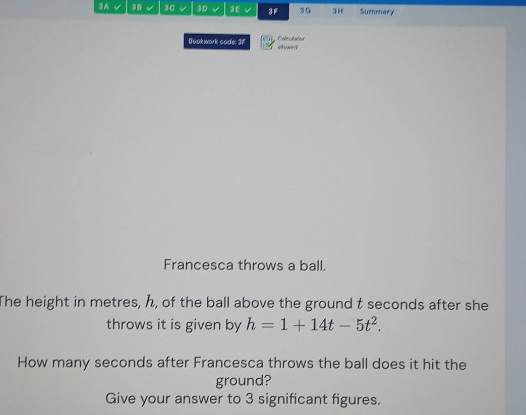 3A 38 3C 3D 3£ 3F 30 3H Summary 
Bookwork code: 3F Colculator 
allowed 
Francesca throws a ball. 
The height in metres, h, of the ball above the ground t seconds after she 
throws it is given by h=1+14t-5t^2. 
How many seconds after Francesca throws the ball does it hit the 
ground? 
Give your answer to 3 significant figures.