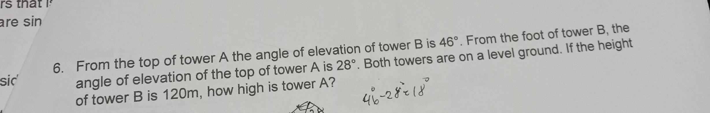 rs that I 
are sin 
6. From the top of tower A the angle of elevation of tower B is 46°. From the foot of tower B, the 
sid' 
angle of elevation of the top of tower A is 28°. Both towers are on a level ground. If the height 
of tower B is 120m, how high is tower A?