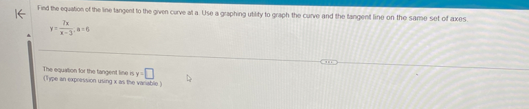 Find the equation of the line tangent to the given curve at a. Use a graphing utility to graph the curve and the tangent line on the same set of axes.
y= 7x/x-3 , a=6
The equation for the tangent line is y=□
(Type an expression using x as the variable.)