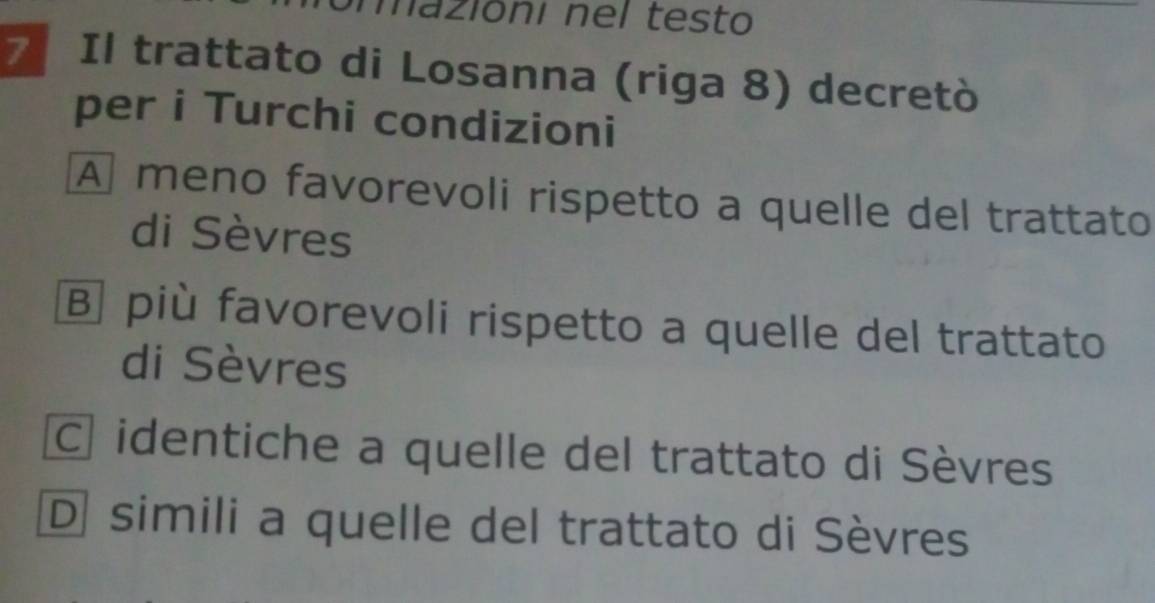 mazióní nel testo
Il trattato di Losanna (riga 8) decretò
per i Turchi condizioni
A meno favorevoli rispetto a quelle del trattato
di Sèvres
B] più favorevoli rispetto a quelle del trattato
di Sèvres
C identiche a quelle del trattato di Sèvres
D simili a quelle del trattato di Sèvres