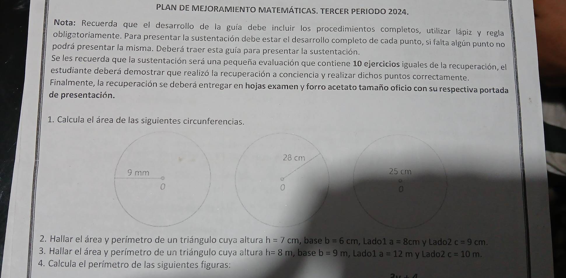 PLAN DE MEJORAMIENTO MATEMÁTICAS. TERCER PERIODO 2024. 
Nota: Recuerda que el desarrollo de la guía debe incluir los procedimientos completos, utilizar lápiz y regla 
obligatoriamente. Para presentar la sustentación debe estar el desarrollo completo de cada punto, si falta algún punto no 
podrá presentar la misma. Deberá traer esta guía para presentar la sustentación. 
Se les recuerda que la sustentación será una pequeña evaluación que contiene 10 ejercicios iguales de la recuperación, el 
estudiante deberá demostrar que realizó la recuperación a conciencia y realizar dichos puntos correctamente. 
Finalmente, la recuperación se deberá entregar en hojas examen y forro acetato tamaño oficio con su respectiva portada 
de presentación. 
1. Calcula el área de las siguientes circunferencias. 
2. Hallar el área y perímetro de un triángulo cuya altura h=7cm , base b=6cm , Lado1 a=8cm y Lado2 c=9cm. 
3. Hallar el área y perímetro de un triángulo cuya altura h=8m , base b=9m , Lado1 a=12 m y Lado2 c=10m. 
4. Calcula el perímetro de las siguientes figuras: