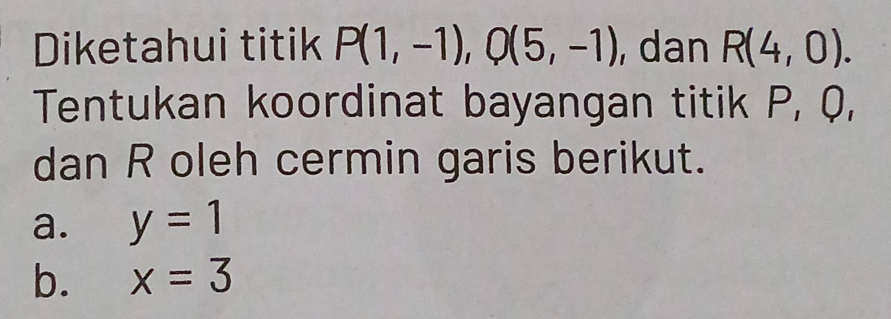 Diketahui titik P(1,-1), Q(5,-1) , dan R(4,0). 
Tentukan koordinat bayangan titik P, Q, 
dan R oleh cermin garis berikut. 
a. y=1
b. x=3