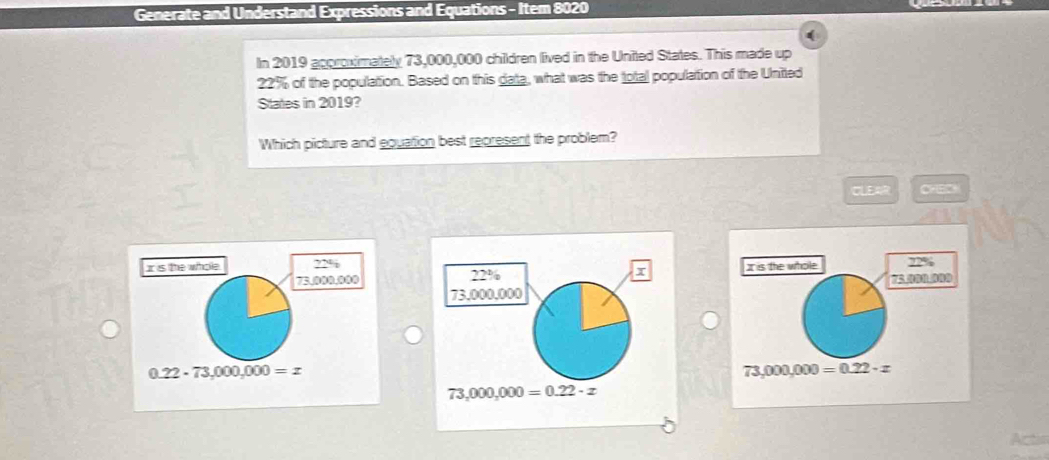 Generate and Understand Expressions and Equations - Item 8020
(
In 2019 approximately 73,000,000 children lived in the United States. This made up
22% of the population. Based on this data, what was the total population of the United
States in 2019?
Which picture and equation best represent the problem?
CLEAR
I is the whole 22%
22%
I
73,000,000
73,000,000=0.22· z
73,000,000=0.22· x