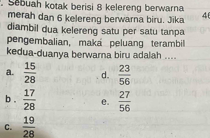 Sebuah kotak berisi 8 kelereng berwarna
merah dan 6 kelereng berwarna biru. Jika
46
diambil dua kelereng satu per satu tanpa
pengembalian, maka peluang terambil
kedua-duanya berwarna biru adalah ....
a.  15/28   23/56 
d.
b .  17/28  e.  27/56 
C.  19/28 