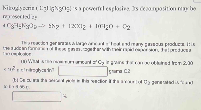 Nitroglycerin (C_3H_5N_3O_9) is a powerful explosive. Its decomposition may be 
represented by
4C_3H_5N_3O_9to 6N_2+12CO_2+10H_2O+O_2
This reaction generates a large amount of heat and many gaseous products. It is 
the sudden formation of these gases, together with their rapid expansion, that produces 
the explosion. 
(a) What is the maximum amount of O_2 in grams that can be obtained from 2.00
* 10^2g of nitroglycerin? grams O2
(b) Calculate the percent yield in this reaction if the amount of O_2 generated is found 
to be 6.55 g.
%