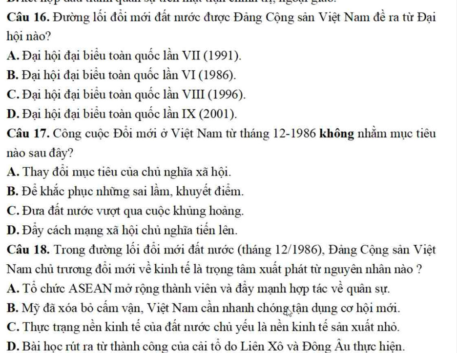 Đường lối đổi mới đất nước được Đảng Cộng sản Việt Nam đề ra từ Đại
hội nào?
A. Đại hội đại biểu toàn quốc lần VII (1991).
B. Đại hội đại biểu toàn quốc lần VI (1986).
C. Đại hội đại biểu toàn quốc lần VIII (1996).
D. Đại hội đại biểu toàn quốc lần IX (2001).
Câu 17. Công cuộc Đổi mới ở Việt Nam từ tháng 12-1986 không nhằm mục tiêu
nào sau đây?
A. Thay đổi mục tiêu của chủ nghĩa xã hội.
B. Để khắc phục những sai lầm, khuyết điểm.
C. Đưa đất nước vượt qua cuộc khủng hoảng.
D. Đẩy cách mạng xã hội chủ nghĩa tiến lên.
Câu 18. Trong đường lối đổi mới đất nước (tháng 12/1986), Đảng Cộng sản Việt
Nam chủ trương đổi mới về kinh tế là trọng tâm xuất phát từ nguyên nhân nào ?
A. Tổ chức ASEAN mở rộng thành viên và đẩy mạnh hợp tác về quân sự.
B. Mỹ đã xóa bỏ cẩm vận, Việt Nam cần nhanh chóng tận dụng cơ hội mới.
C. Thực trạng nền kinh tế của đất nước chủ yếu là nền kinh tế sản xuất nhỏ.
D. Bài học rút ra từ thành công của cải tổ do Liên Xô và Đông Âu thực hiện.