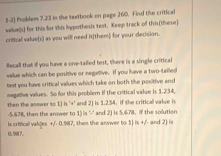 Problem 7.23 in the textbook on page 260, Find the critical 
value(s) for this for this hypothesis test. Keep track of this(these) 
critical value(s) as you will need it(them) for your decision. 
Recall that if you have a one-tailed test, there is a single critical 
value which can be positive or negative. If you have a two-tailed 
test you have critical values which take on both the positive and 
negative values. So for this problem if the critical value is 1.234, 
then the answer to 1) is ‘+’ and 2) is 1.234. If the critical value is
-5.678, then the answer to 1) is ‘‘ and 2) is 5.678. If the solution 
is critical valyes +/- 0.987, then the answer to 1) is +/- and 2) is
0.987.