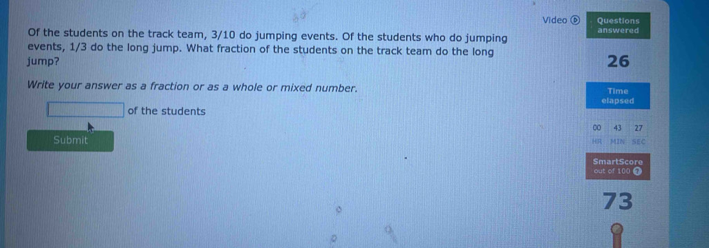 Video Questions 
Of the students on the track team, 3/10 do jumping events. Of the students who do jumping answered 
events, 1/3 do the long jump. What fraction of the students on the track team do the long 
jump? 26 
Write your answer as a fraction or as a whole or mixed number. Time 
elapsed 
of the students 
00 43 27
Submit SEC 
. 
SmartScore 
out of 100
73