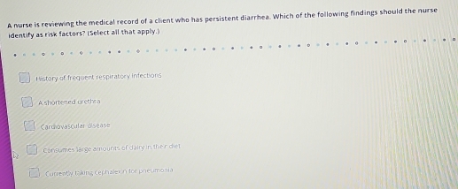 A nurse is reviewing the medical record of a client who has persistent diarrhea. Which of the following findings should the nurse
identify as risk factors? (Select all that apply.)
History of frequent respiratory infections
A shortened urethra
Carchovascular disease
Consumes large amounts of dairy in their diet
Currently taking, cephaleion for preumonia