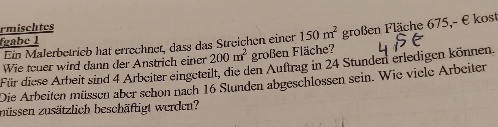 rmischtes 
Ein Malerbetrieb hat errechnet, dass das Streichen einer 150m^2 großen Fläche 675,- € kost 
fgabe 1 
Wie teuer wird dann der Anstrich einer 200m^2 großen Fläche? 
Für diese Arbeit sind 4 Arbeiter eingeteilt, die den Auftrag in 24 Stunden erledigen können. 
Die Arbeiten müssen aber schon nach 16 Stunden abgeschlossen sein. Wie viele Arbeiter 
müssen zusätzlich beschäftigt werden?