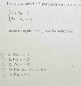 Per quali valori del parametro a il sistema
beginarrayl x+2y=3 2x+ay=4endarray.
nelle incognite xe y non ha soluzioni?
A. Per a=0
B. Per a=2
C. Per a=4
D. Per ogni valore di a
E. Per a!= 0