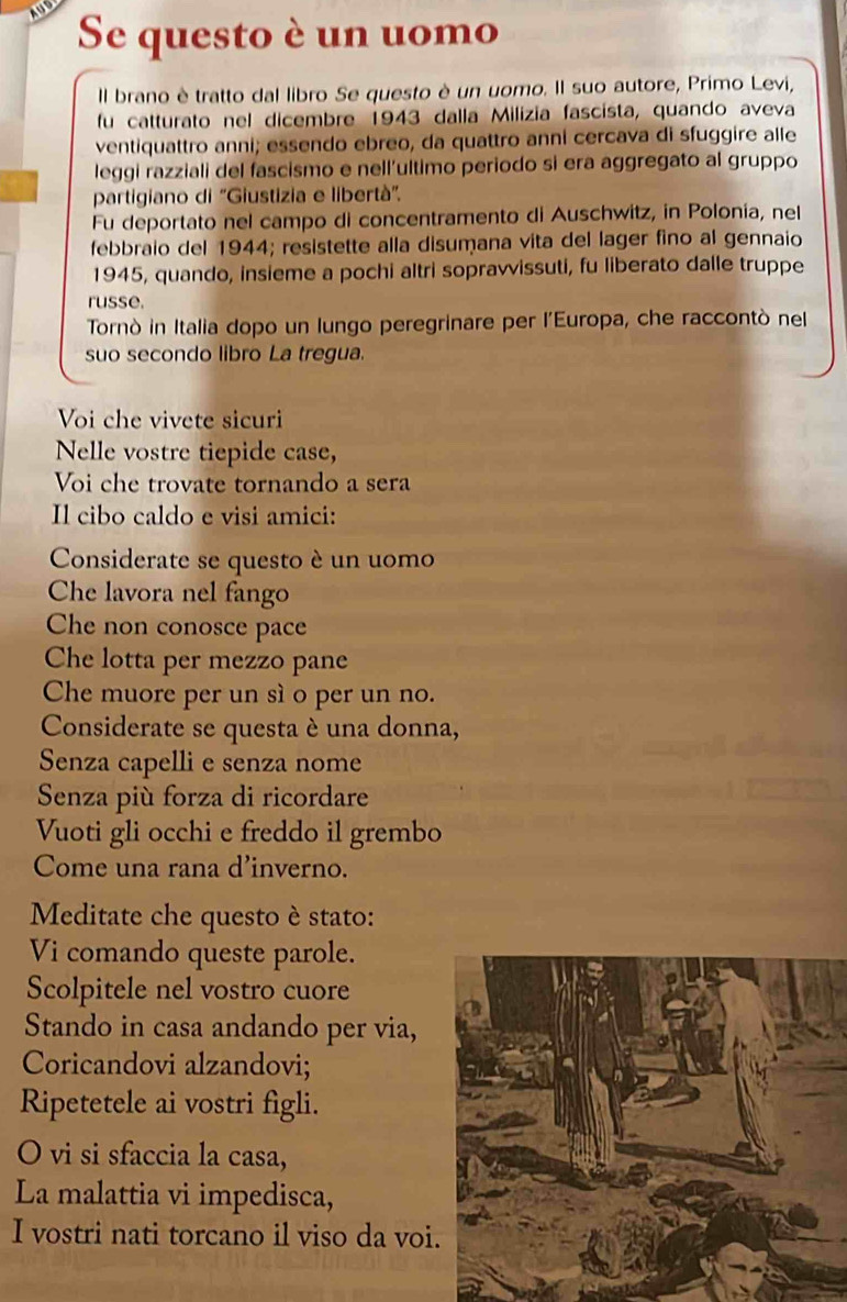 Se questo è un uomo 
Il brano è tratto dal libro Se questo è un uomo. Il suo autore, Primo Levi, 
fu catturato nel dicembre 1943 dalla Milizia fascista, quando aveva 
ventiquattro anni; essendo ebreo, da quattro anni cercava di sfuggire alle 
leggi razziali del fascismo e nell’ultimo periodo si era aggregato al gruppo 
partigiano di "Giustizia e libertà". 
Fu deportato nel campo di concentramento di Auschwitz, in Polonia, nel 
febbraio del 1944; resistette alla disumana vita del lager fino al gennaio 
1945, quando, insieme a pochi altri sopravvissuti, fu liberato dalle truppe 
russe. 
Tornò in Italia dopo un lungo peregrinare per l'Europa, che raccontò nel 
suo secondo libro La tregua. 
Voi che vivete sicuri 
Nelle vostre tiepide case, 
Voi che trovate tornando a sera 
Il cibo caldo e visi amici: 
Considerate se questo è un uomo 
Che lavora nel fango 
Che non conosce pace 
Che lotta per mezzo pane 
Che muore per un sì o per un no. 
Considerate se questa è una donna, 
Senza capelli e senza nome 
Senza più forza di ricordare 
Vuoti gli occhi e freddo il grembo 
Come una rana d'inverno. 
Meditate che questo è stato: 
Vi comando queste parole. 
Scolpitele nel vostro cuore 
Stando in casa andando per via, 
Coricandovi alzandovi; 
Ripetetele ai vostri figli. 
O vi si sfaccia la casa, 
La malattia vi impedisca, 
I vostri nati torcano il viso da voi