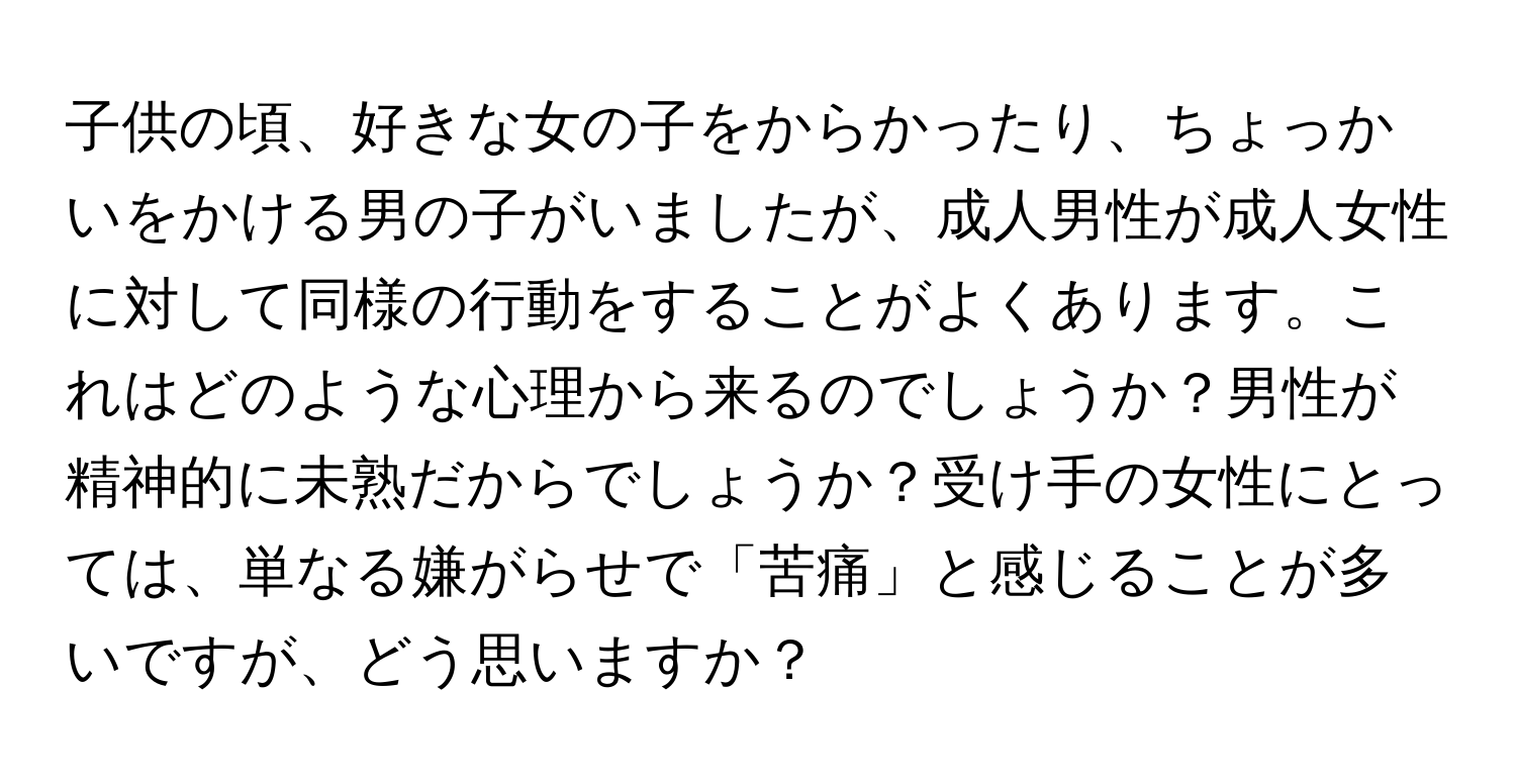 子供の頃、好きな女の子をからかったり、ちょっかいをかける男の子がいましたが、成人男性が成人女性に対して同様の行動をすることがよくあります。これはどのような心理から来るのでしょうか？男性が精神的に未熟だからでしょうか？受け手の女性にとっては、単なる嫌がらせで「苦痛」と感じることが多いですが、どう思いますか？