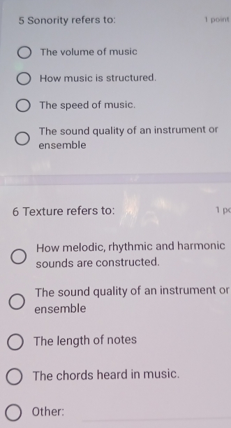 Sonority refers to: 1 point
The volume of music
How music is structured.
The speed of music.
The sound quality of an instrument or
ensemble
6 Texture refers to: 1 p
How melodic, rhythmic and harmonic
sounds are constructed.
The sound quality of an instrument or
ensemble
The length of notes
The chords heard in music.
_
Other: