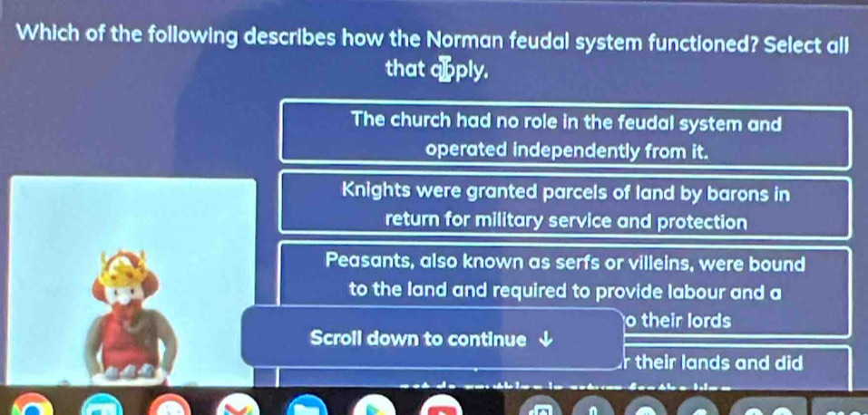 Which of the following describes how the Norman feudal system functioned? Select all
that aoply.
The church had no role in the feudal system and
operated independently from it.
Knights were granted parcels of land by barons in
return for military service and protection
Peasants, also known as serfs or villeins, were bound
to the land and required to provide labour and a
o their lords
Scroll down to continue
their lands and did 
* = l