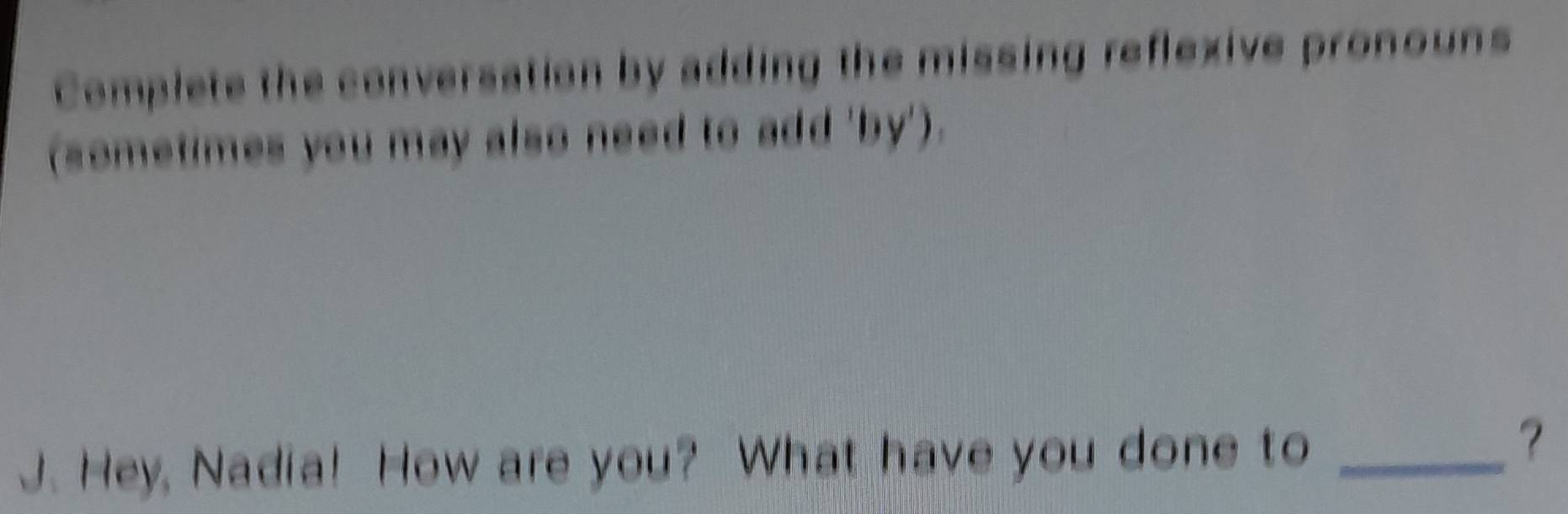 Complete the conversation by adding the missing reflexive pronouns 
(sometimes you may also need to add 'by'). 
J. Hey, Nadia! How are you? What have you done to_ 
?