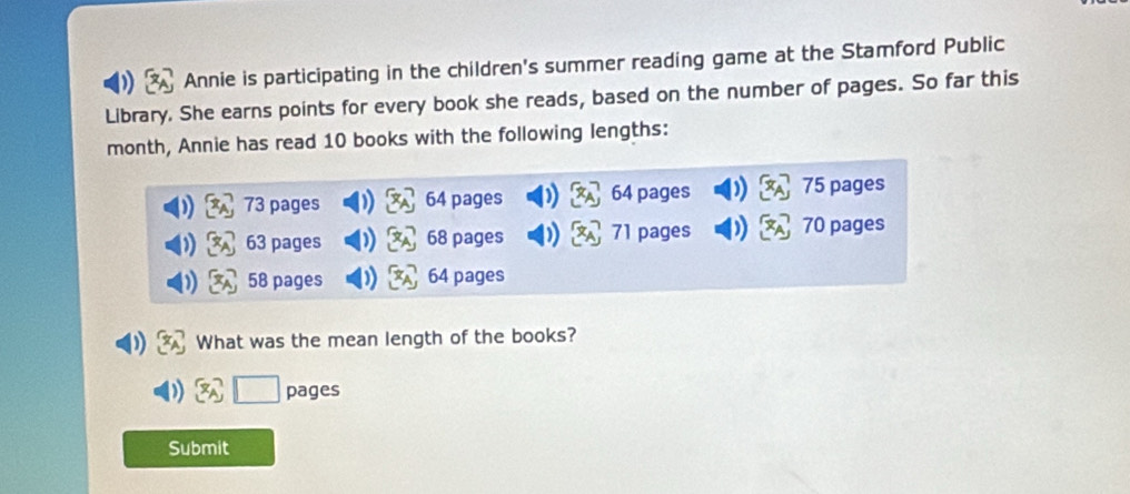 Annie is participating in the children's summer reading game at the Stamford Public 
Library. She earns points for every book she reads, based on the number of pages. So far this 
month, Annie has read 10 books with the following lengths:
73 pages 64 pages 64 pages 75 pages
63 pages 68 pages 71 pages 70 pages
58 pages 64 pages 
What was the mean length of the books? 
pages 
Submit