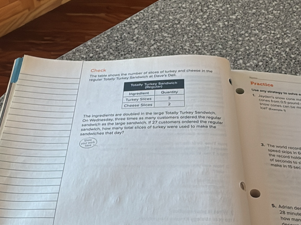 Check 
The table shows the number of slices of turkey and cheese in the 
regular Totallyndwich at Dave's Deli. 
Practice 
Use any strategy to solve e 
1. Jayden's snow cone m 
cones from 0.5 pound
snow cones can be m 
ce? (Example 1) 
The ingredients are doubled in the large Totally Turkey Sandwich. 
On Wednesday, three times as many customers ordered the regular 
sandwich as the large sandwich. If 27 customers ordered the regular 
sandwich, how many total slices of turkey were used to make the 
sandwiches that day? 
Show 
your work 
here 
3. The world record speed skips in 6
the record hold of seconds to s 
make in 15 sec
5. Adrian de
28 minute
how man